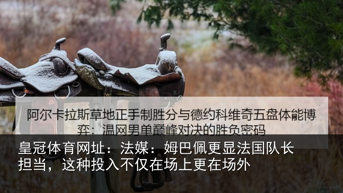 皇冠体育网址：法媒：姆巴佩更显法国队长担当，这种投入不仅在场上更在场外