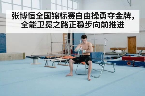 张博恒全国锦标赛自由操勇夺金牌，全能卫冕之路正稳步向前推进