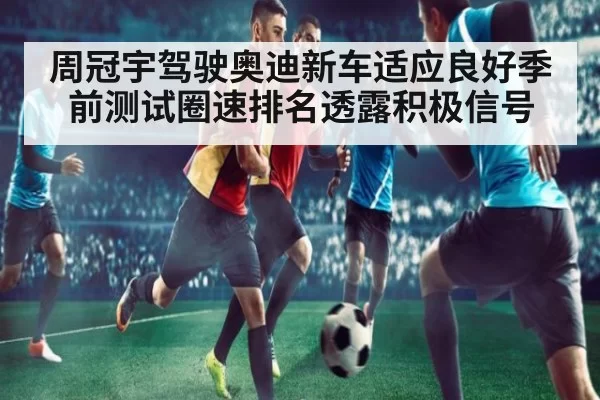 周冠宇驾驶奥迪新车适应良好季前测试圈速排名透露积极信号