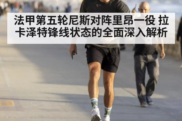 法甲第五轮尼斯对阵里昂一役 拉卡泽特锋线状态的全面深入解析